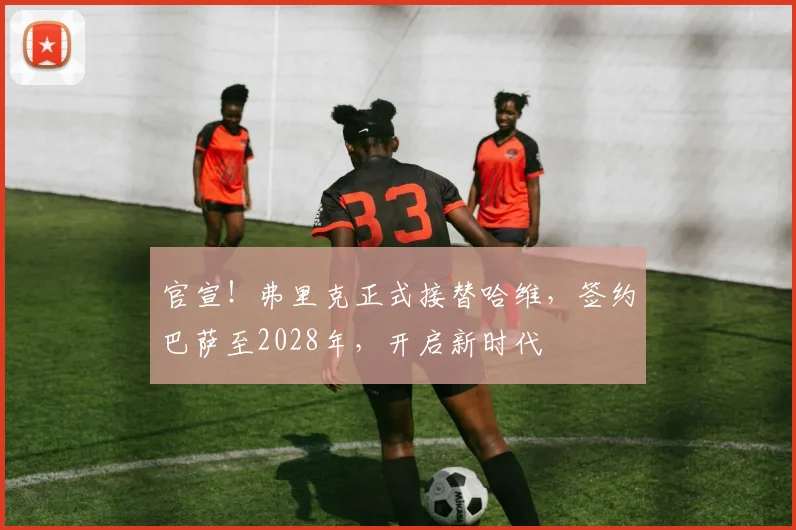官宣!弗里克正式接替哈维,签约巴萨至2028年,开启新时代