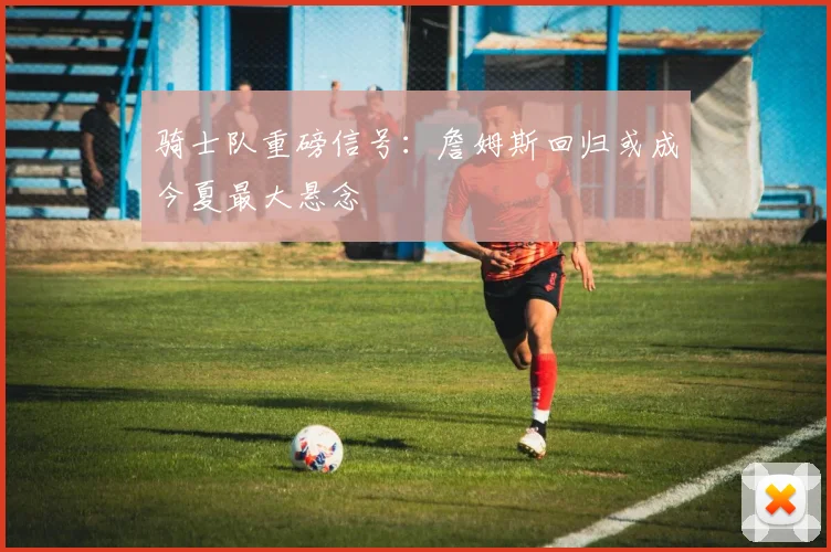 骑士队重磅信号:詹姆斯回归或成今夏最大悬念