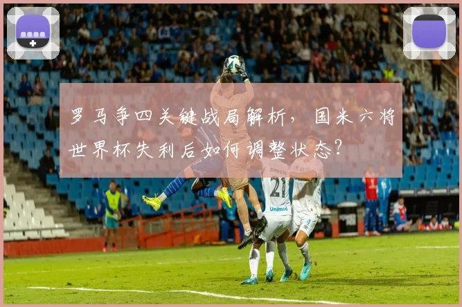 罗马争四关键战局解析，国米六将世界杯失利后如何调整状态？