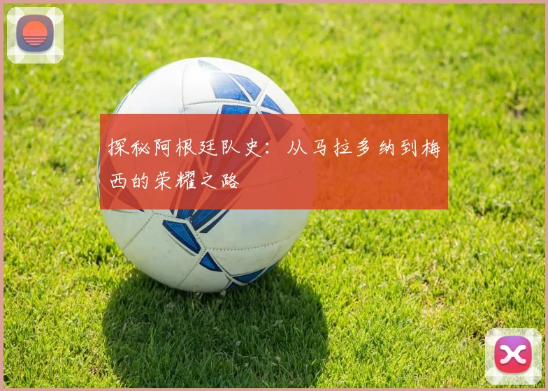 探秘阿根廷队史:从马拉多纳到梅西的荣耀之路