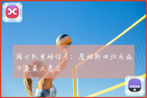 骑士队重磅信号：詹姆斯回归或成今夏最大悬念