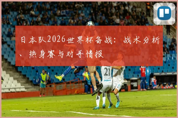 日本队2026世界杯备战:战术分析、热身赛与对手情报