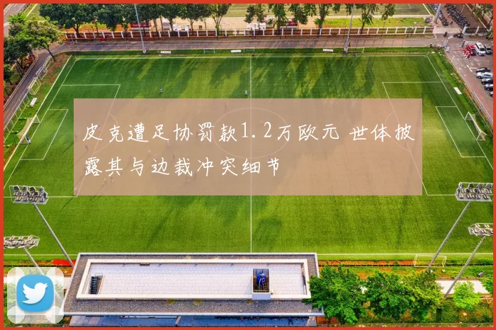皮克遭足协罚款1.2万欧元 世体披露其与边裁冲突细节
