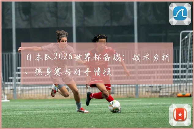 日本队2026世界杯备战:战术分析、热身赛与对手情报