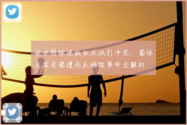 波尔图球迷疯狂庆祝引冲突，葡体主席肖像遭西瓜砸毁事件全解析