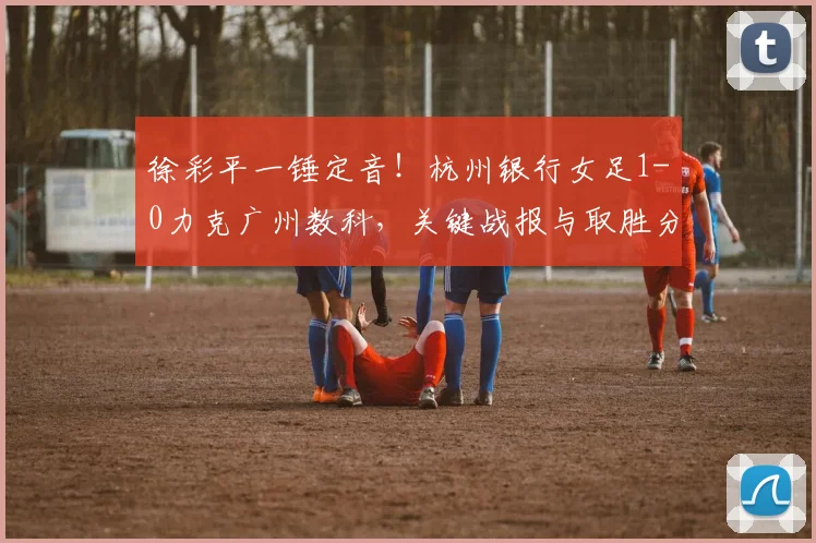 徐彩平一锤定音!杭州银行女足1-0力克广州数科,关键战报与取胜分析